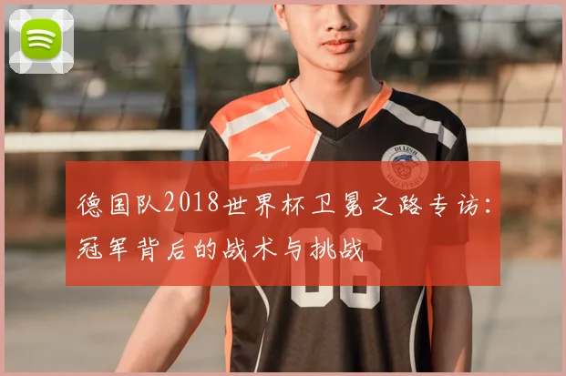 德国队2018世界杯卫冕之路专访:冠军背后的战术与挑战