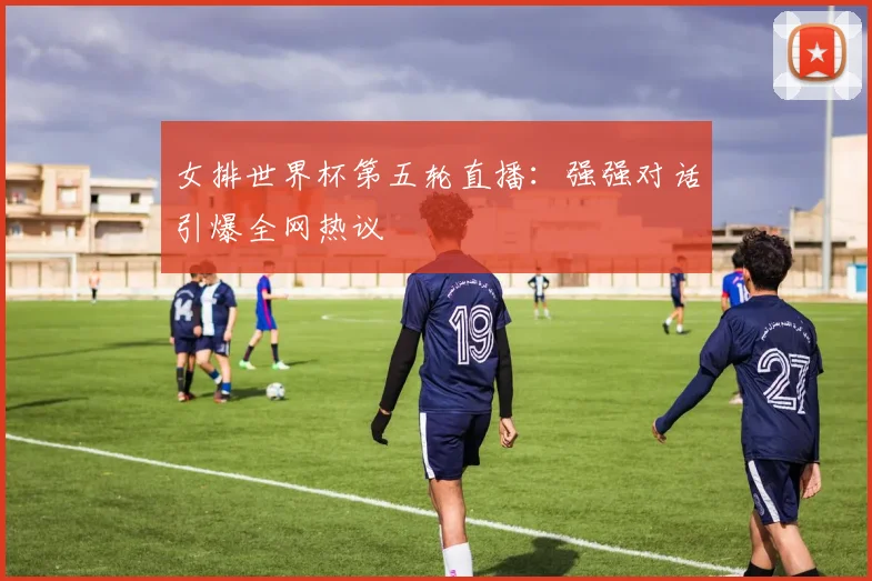 女排世界杯第五轮直播：强强对话引爆全网热议