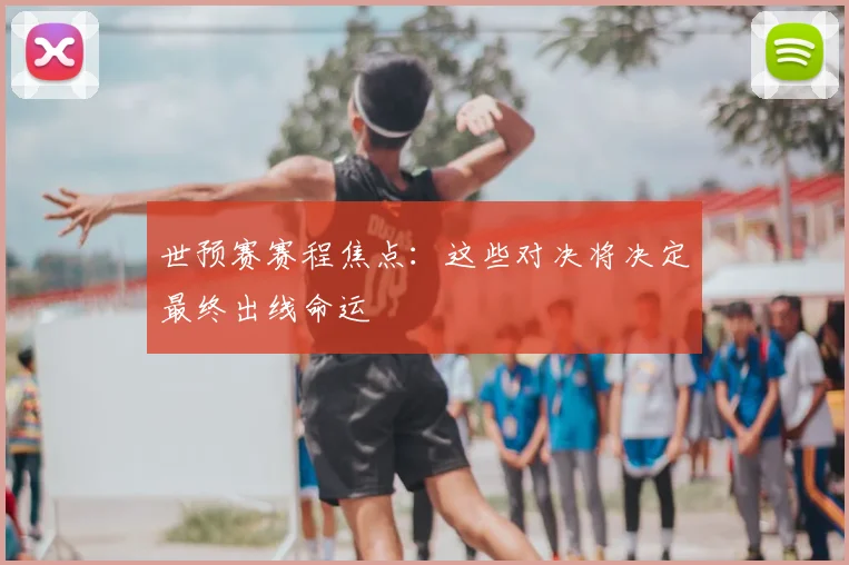 世预赛赛程焦点：这些对决将决定最终出线命运