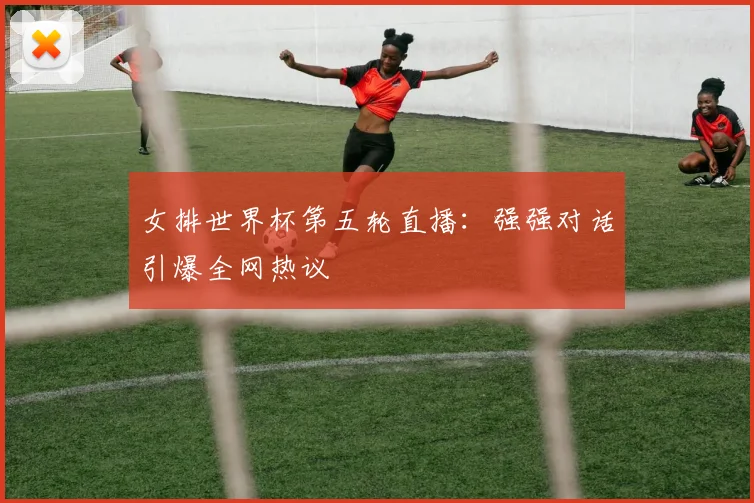 女排世界杯第五轮直播：强强对话引爆全网热议