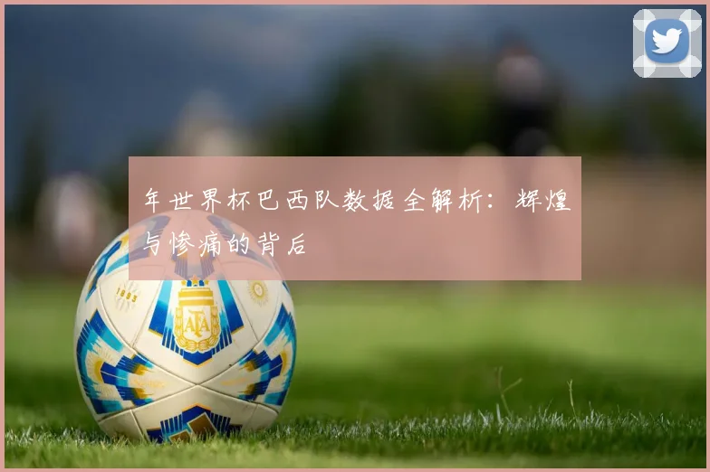 年世界杯巴西队数据全解析:辉煌与惨痛的背后