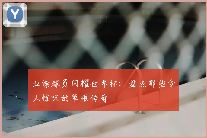 业馀球员闪耀世界杯：盘点那些令人惊叹的草根传奇