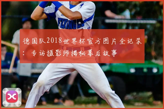 德国队2018世界杯官方图片全记录:专访摄影师揭秘幕后故事