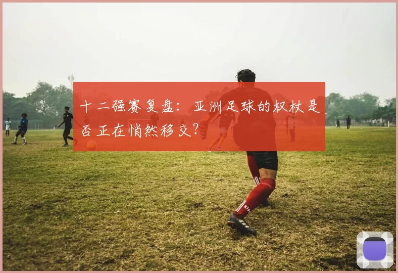 十二强赛复盘：亚洲足球的权杖是否正在悄然移交？