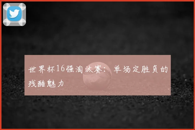 世界杯16强淘汰赛:单场定胜负的残酷魅力