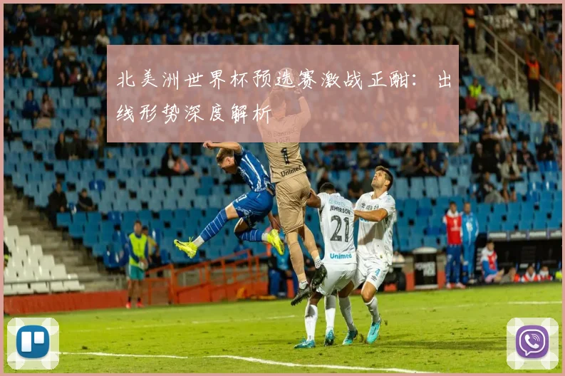北美洲世界杯预选赛激战正酣：出线形势深度解析