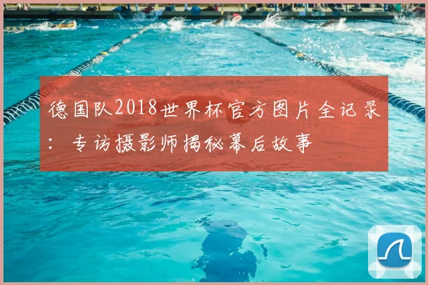 德国队2018世界杯官方图片全记录:专访摄影师揭秘幕后故事