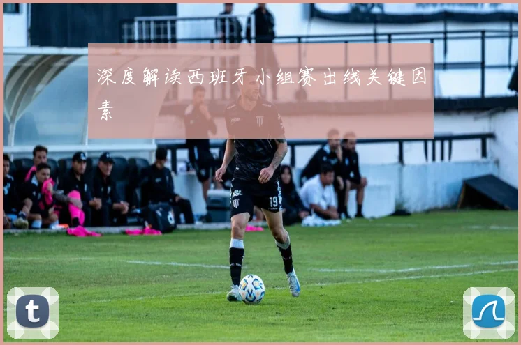 深度解读西班牙小组赛出线关键因素