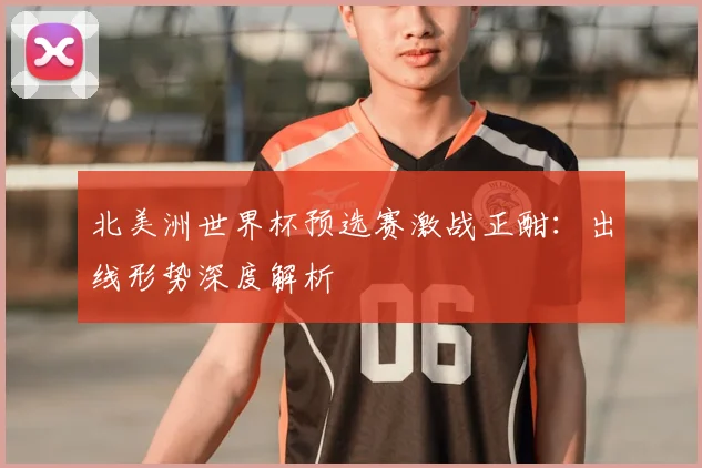 北美洲世界杯预选赛激战正酣：出线形势深度解析